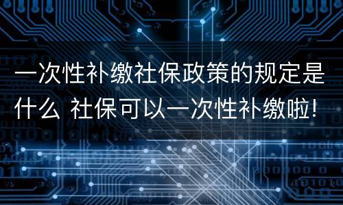 一次性补缴社保政策的规定是什么 社保可以一次性补缴啦!看看你符合条件吗?