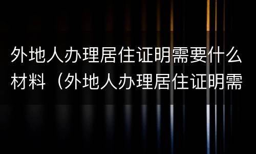 外地人办理居住证明需要什么材料（外地人办理居住证明需要什么材料呢）