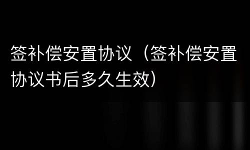 签补偿安置协议（签补偿安置协议书后多久生效）