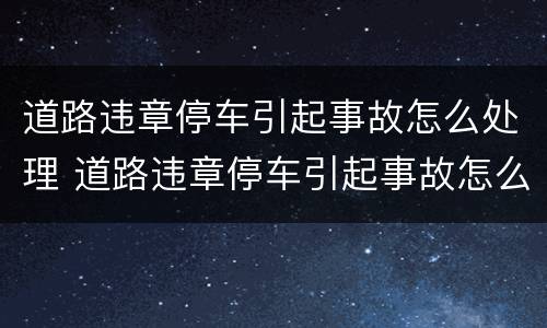 道路违章停车引起事故怎么处理 道路违章停车引起事故怎么处理的