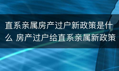 直系亲属房产过户新政策是什么 房产过户给直系亲属新政策