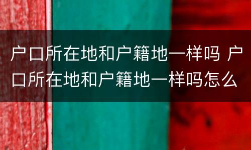 户口所在地和户籍地一样吗 户口所在地和户籍地一样吗怎么查