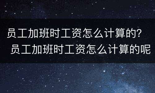 员工加班时工资怎么计算的？ 员工加班时工资怎么计算的呢