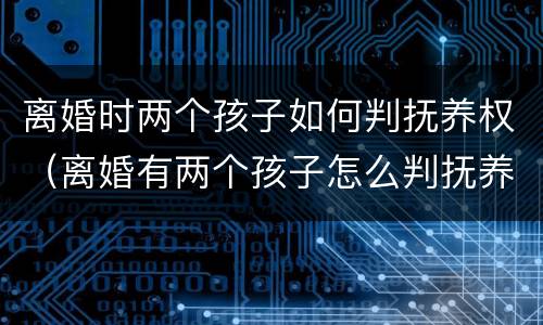离婚时两个孩子如何判抚养权（离婚有两个孩子怎么判抚养权）