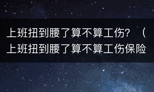 上班扭到腰了算不算工伤？（上班扭到腰了算不算工伤保险）