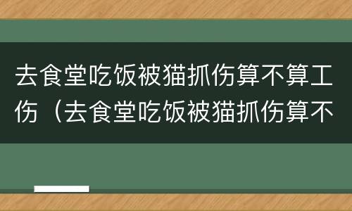 去食堂吃饭被猫抓伤算不算工伤（去食堂吃饭被猫抓伤算不算工伤保险）