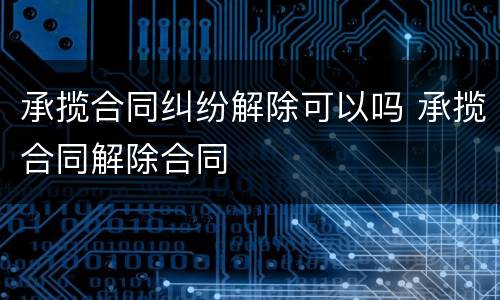 承揽合同纠纷解除可以吗 承揽合同解除合同