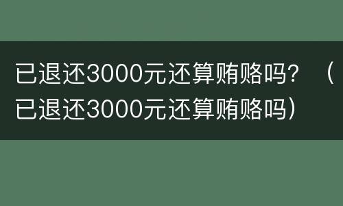 已退还3000元还算贿赂吗？（已退还3000元还算贿赂吗）