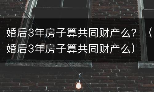 婚后3年房子算共同财产么？（婚后3年房子算共同财产么）