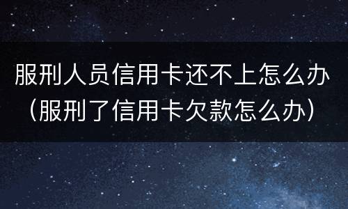 服刑人员信用卡还不上怎么办（服刑了信用卡欠款怎么办）