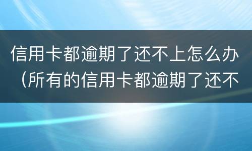 信用卡都逾期了还不上怎么办（所有的信用卡都逾期了还不上,怎么办）
