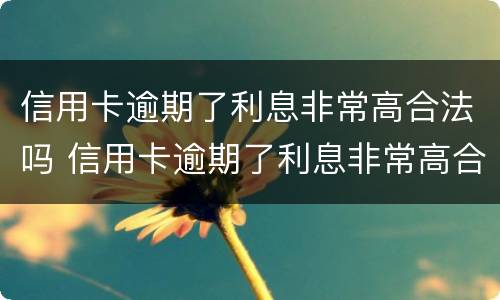 信用卡逾期了利息非常高合法吗 信用卡逾期了利息非常高合法吗知乎