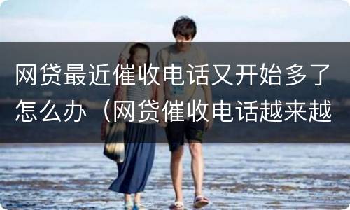 网贷最近催收电话又开始多了怎么办（网贷催收电话越来越少了）