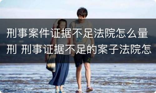 刑事案件证据不足法院怎么量刑 刑事证据不足的案子法院怎么处理