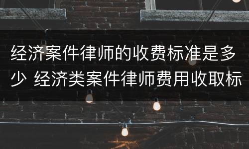 经济案件律师的收费标准是多少 经济类案件律师费用收取标准