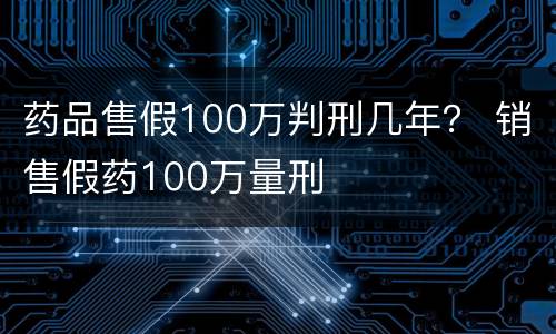 药品售假100万判刑几年？ 销售假药100万量刑