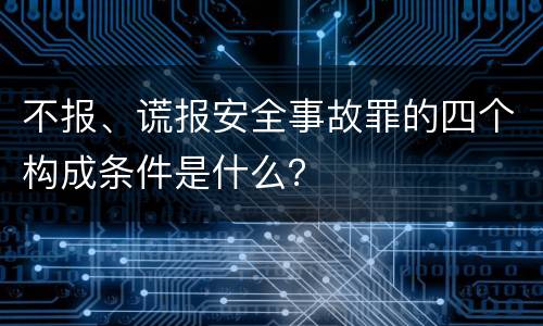 不报、谎报安全事故罪的四个构成条件是什么？