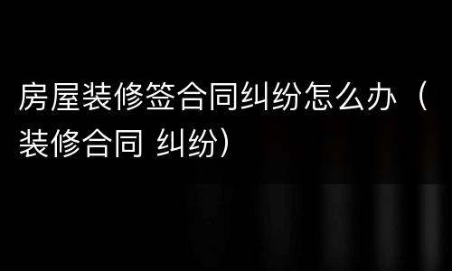 房屋装修签合同纠纷怎么办（装修合同 纠纷）