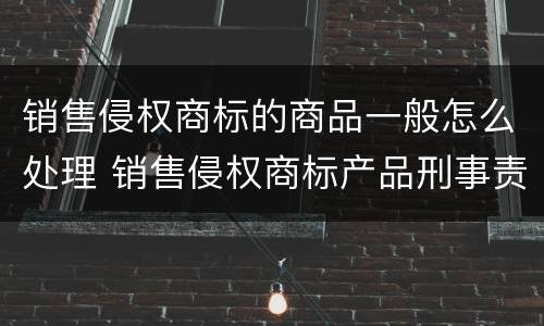 销售侵权商标的商品一般怎么处理 销售侵权商标产品刑事责任