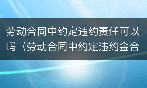 劳动合同中约定违约责任可以吗（劳动合同中约定违约金合法吗）