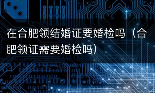 在合肥领结婚证要婚检吗（合肥领证需要婚检吗）