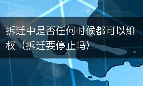拆迁中是否任何时候都可以维权（拆迁要停止吗）