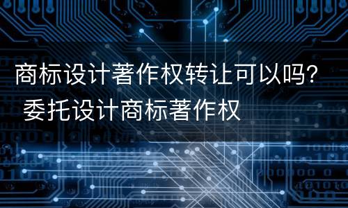 商标设计著作权转让可以吗？ 委托设计商标著作权