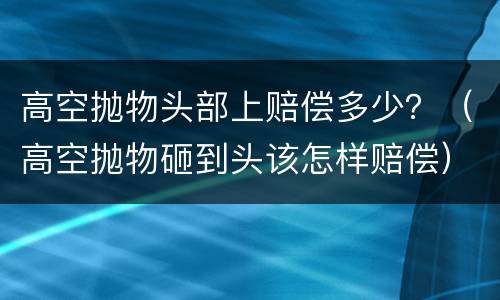 高空抛物头部上赔偿多少？（高空抛物砸到头该怎样赔偿）