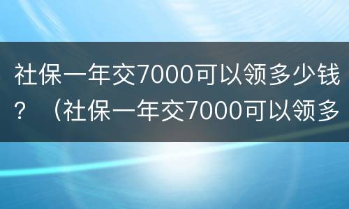 社保一年交7000可以领多少钱？（社保一年交7000可以领多少钱退休）