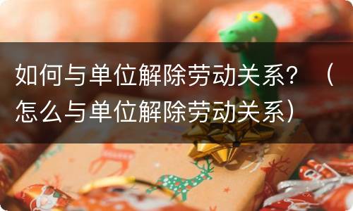 如何与单位解除劳动关系？（怎么与单位解除劳动关系）