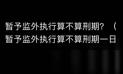 暂予监外执行算不算刑期？（暂予监外执行算不算刑期一日）