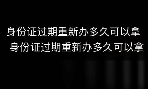 身份证过期重新办多久可以拿 身份证过期重新办多久可以拿新的