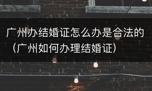 广州办结婚证怎么办是合法的（广州如何办理结婚证）