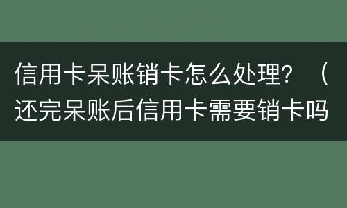 信用卡呆账销卡怎么处理？（还完呆账后信用卡需要销卡吗）