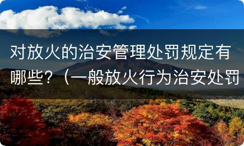 对放火的治安管理处罚规定有哪些?（一般放火行为治安处罚）