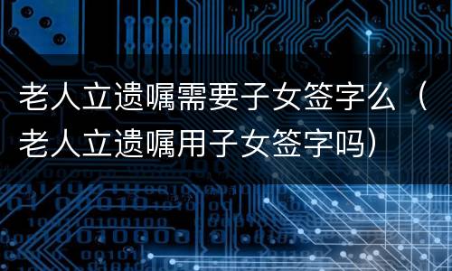 老人立遗嘱需要子女签字么（老人立遗嘱用子女签字吗）