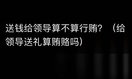 送钱给领导算不算行贿？（给领导送礼算贿赂吗）