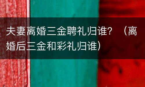 夫妻离婚三金聘礼归谁？（离婚后三金和彩礼归谁）