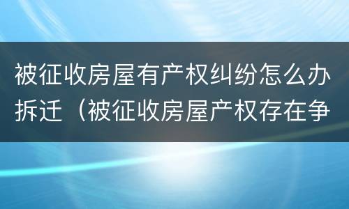 被征收房屋有产权纠纷怎么办拆迁（被征收房屋产权存在争议）