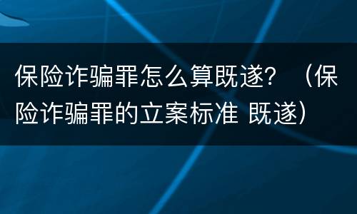 保险诈骗罪怎么算既遂？（保险诈骗罪的立案标准 既遂）