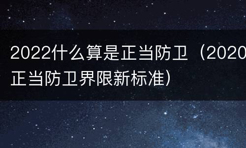 2022什么算是正当防卫（2020正当防卫界限新标准）