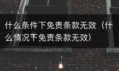 什么条件下免责条款无效（什么情况下免责条款无效）