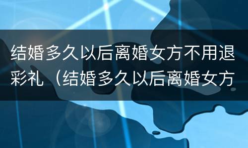 结婚多久以后离婚女方不用退彩礼（结婚多久以后离婚女方不用退彩礼了）