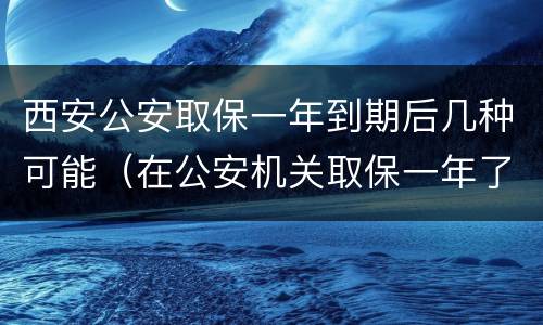 西安公安取保一年到期后几种可能（在公安机关取保一年了）