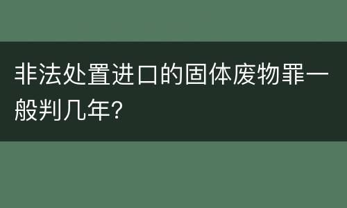 非法处置进口的固体废物罪一般判几年？