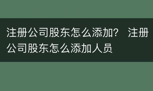 注册公司股东怎么添加？ 注册公司股东怎么添加人员