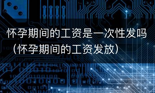 怀孕期间的工资是一次性发吗（怀孕期间的工资发放）
