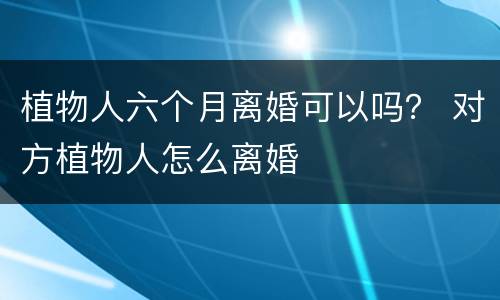 植物人六个月离婚可以吗？ 对方植物人怎么离婚