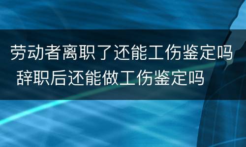 劳动者离职了还能工伤鉴定吗 辞职后还能做工伤鉴定吗