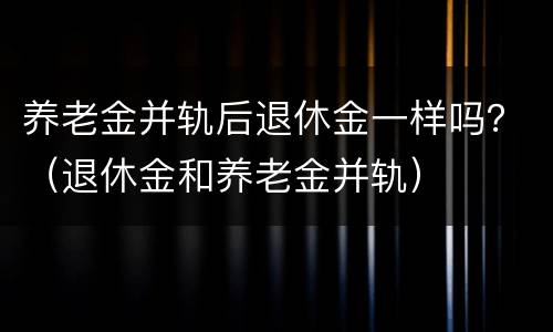 养老金并轨后退休金一样吗？（退休金和养老金并轨）